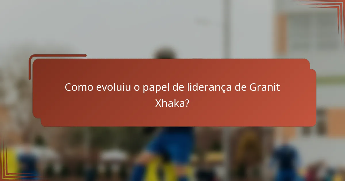 Como evoluiu o papel de liderança de Granit Xhaka?