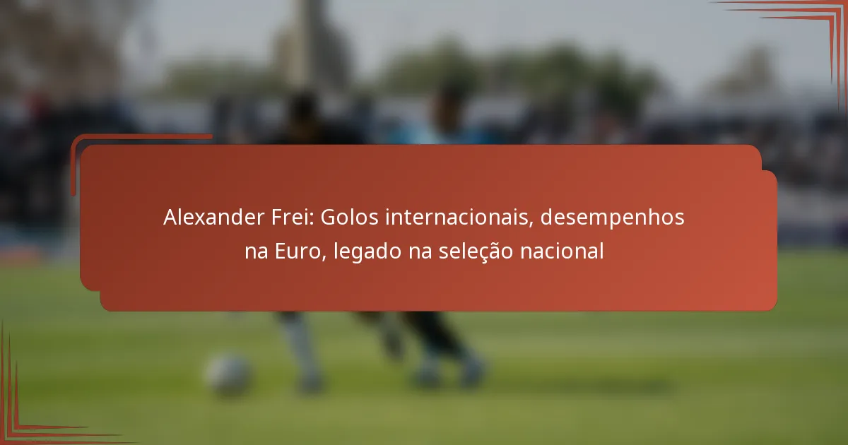 Alexander Frei: Golos internacionais, desempenhos na Euro, legado na seleção nacional