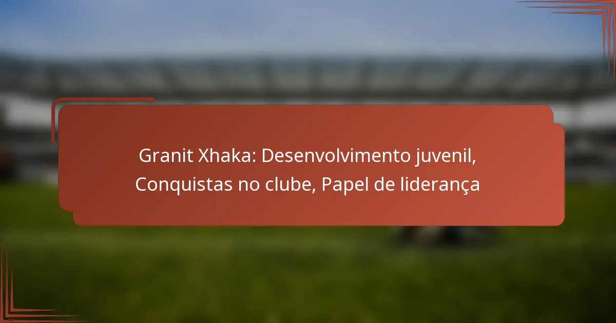 Granit Xhaka: Desenvolvimento juvenil, Conquistas no clube, Papel de liderança