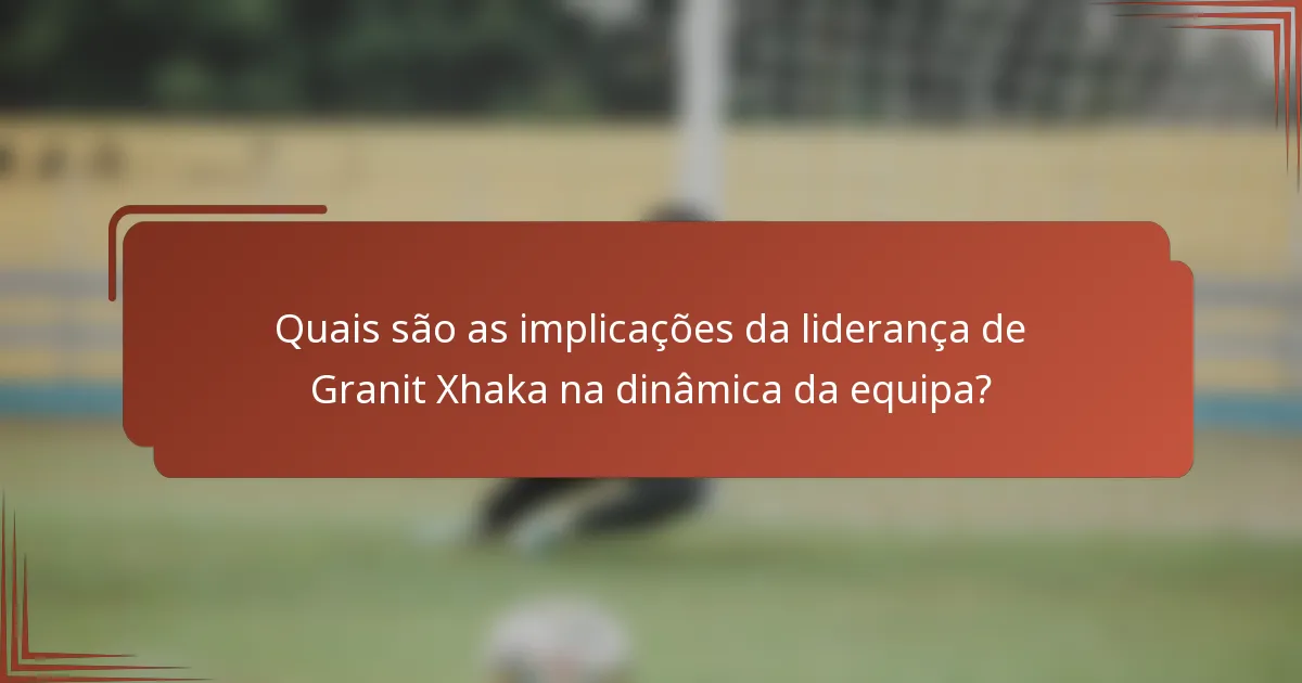 Quais são as implicações da liderança de Granit Xhaka na dinâmica da equipa?