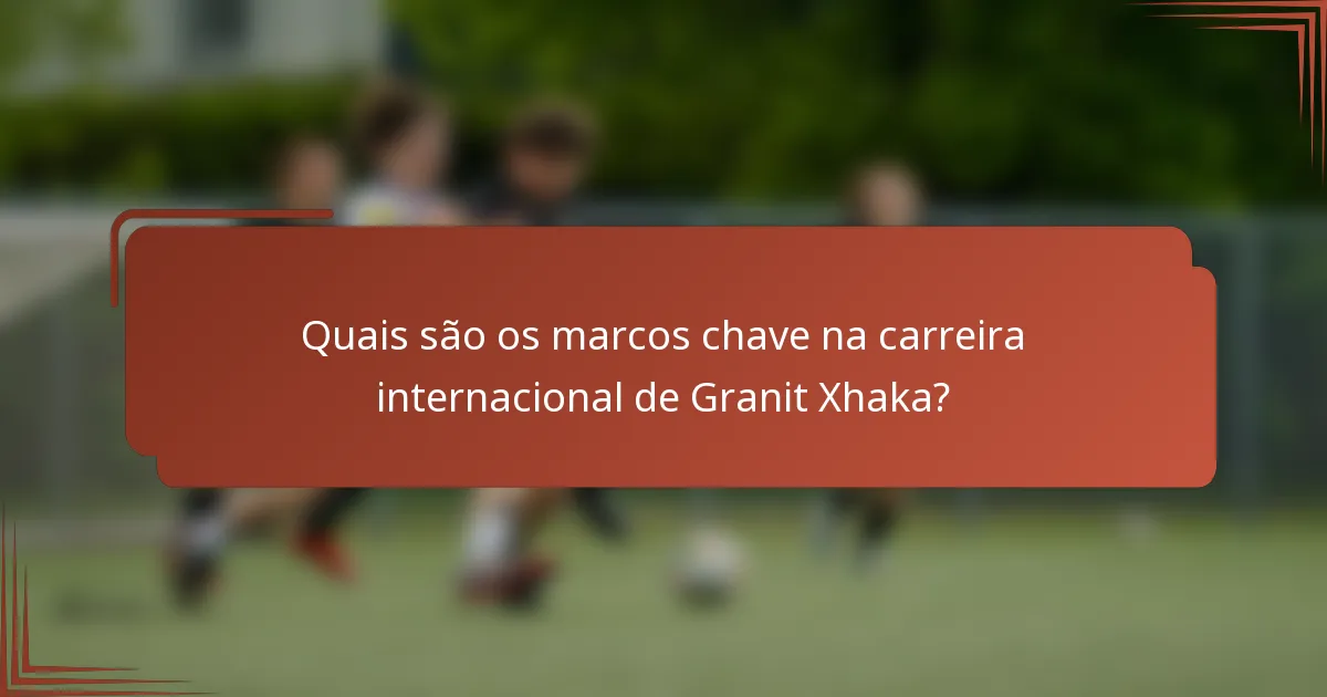 Quais são os marcos chave na carreira internacional de Granit Xhaka?