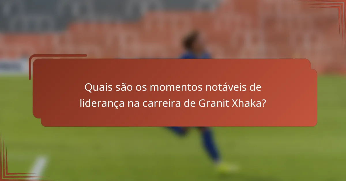 Quais são os momentos notáveis de liderança na carreira de Granit Xhaka?